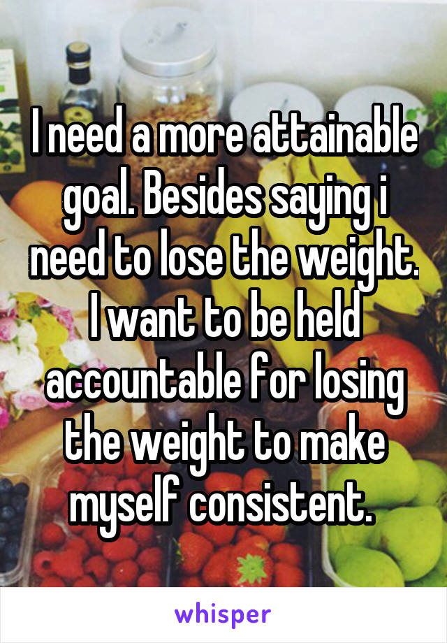 I need a more attainable goal. Besides saying i need to lose the weight. I want to be held accountable for losing the weight to make myself consistent. 