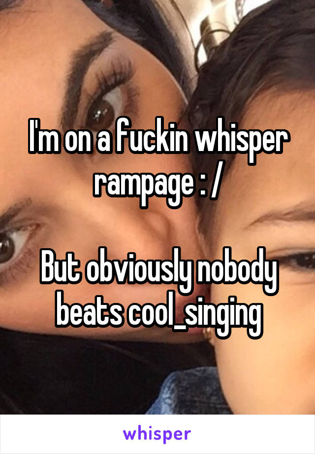 I'm on a fuckin whisper rampage : /

But obviously nobody beats cool_singing