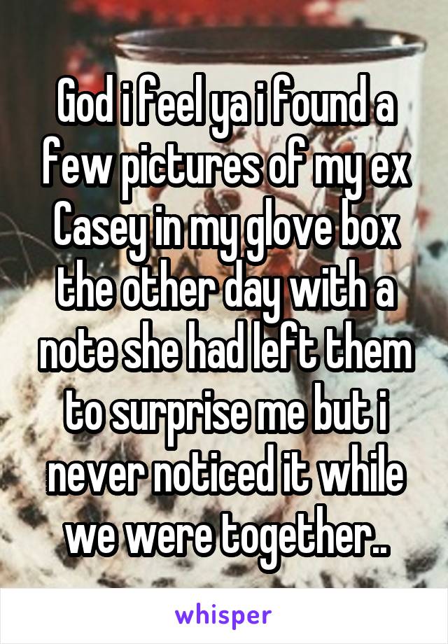 God i feel ya i found a few pictures of my ex Casey in my glove box the other day with a note she had left them to surprise me but i never noticed it while we were together..