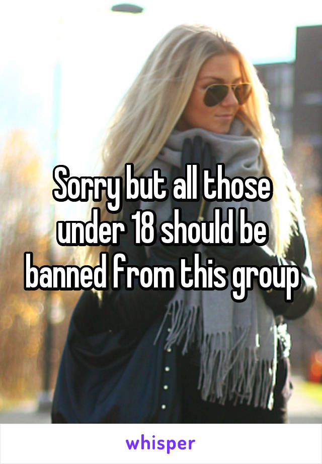 Sorry but all those under 18 should be banned from this group