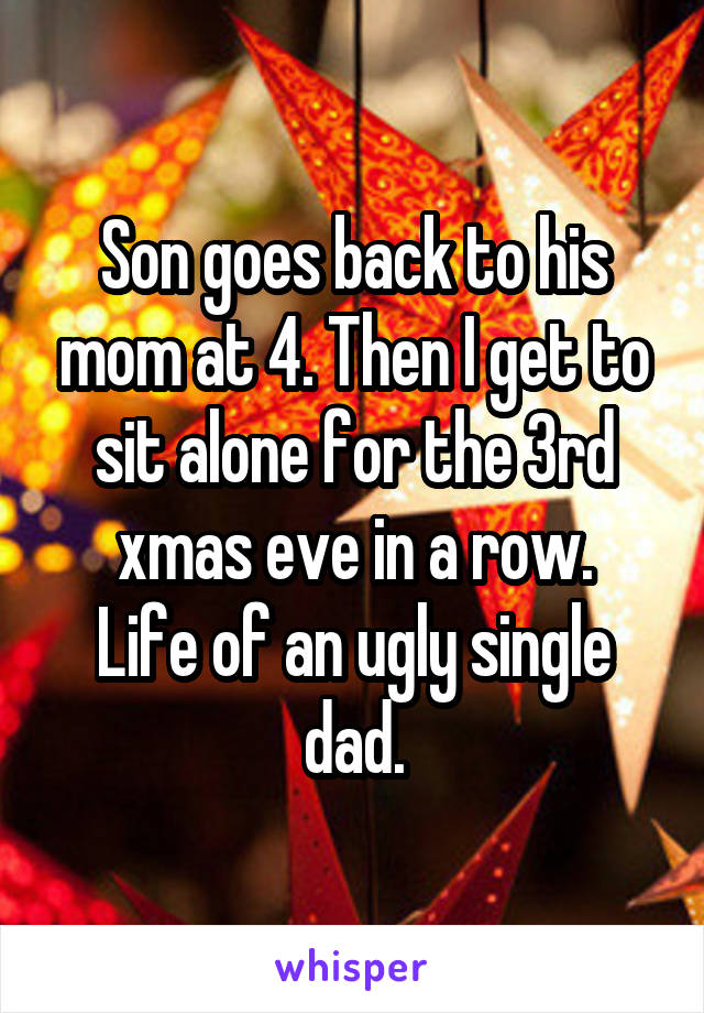 Son goes back to his mom at 4. Then I get to sit alone for the 3rd xmas eve in a row.
Life of an ugly single dad.