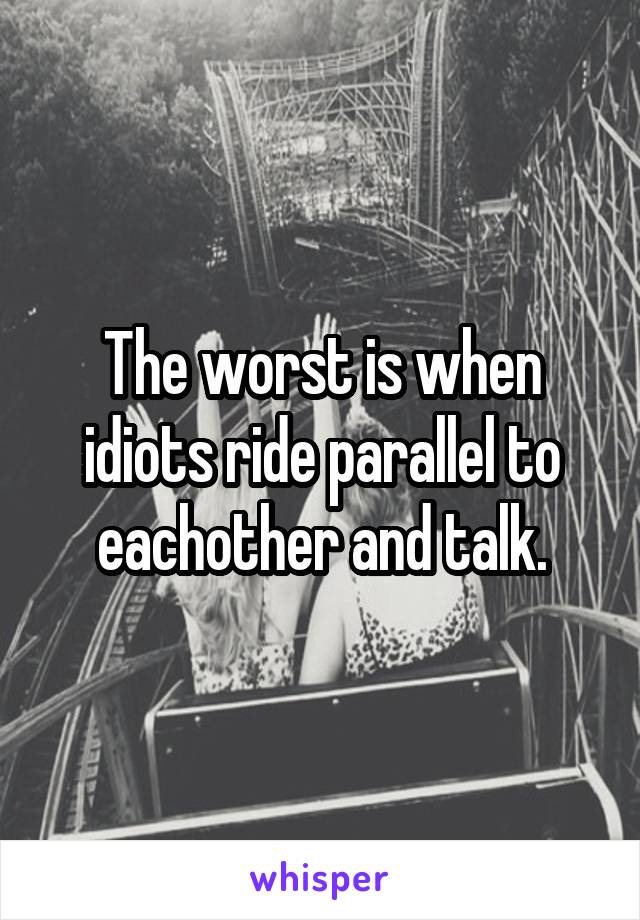 The worst is when idiots ride parallel to eachother and talk.