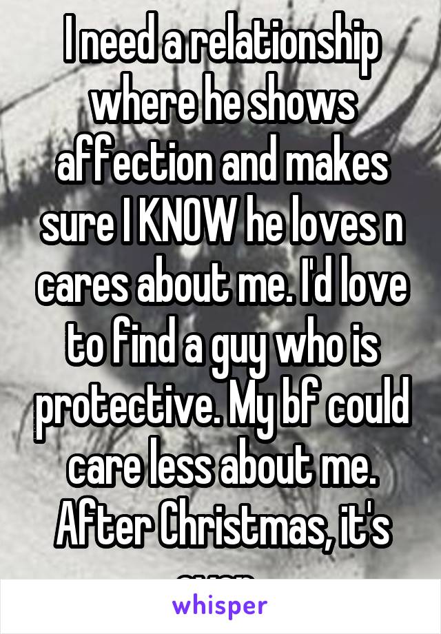 I need a relationship where he shows affection and makes sure I KNOW he loves n cares about me. I'd love to find a guy who is protective. My bf could care less about me. After Christmas, it's over. 