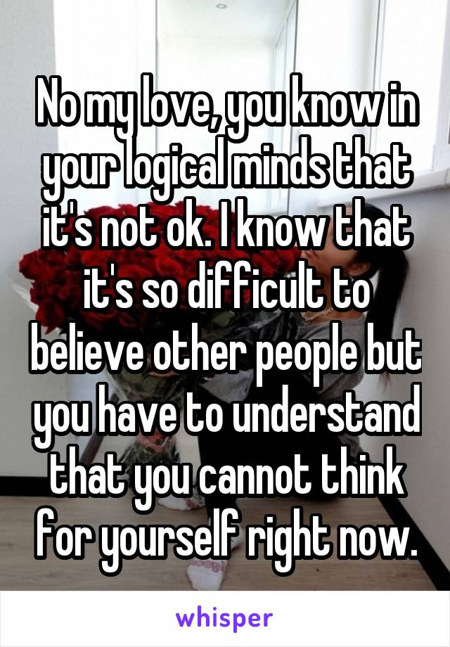 No my love, you know in your logical minds that it's not ok. I know that it's so difficult to believe other people but you have to understand that you cannot think for yourself right now.