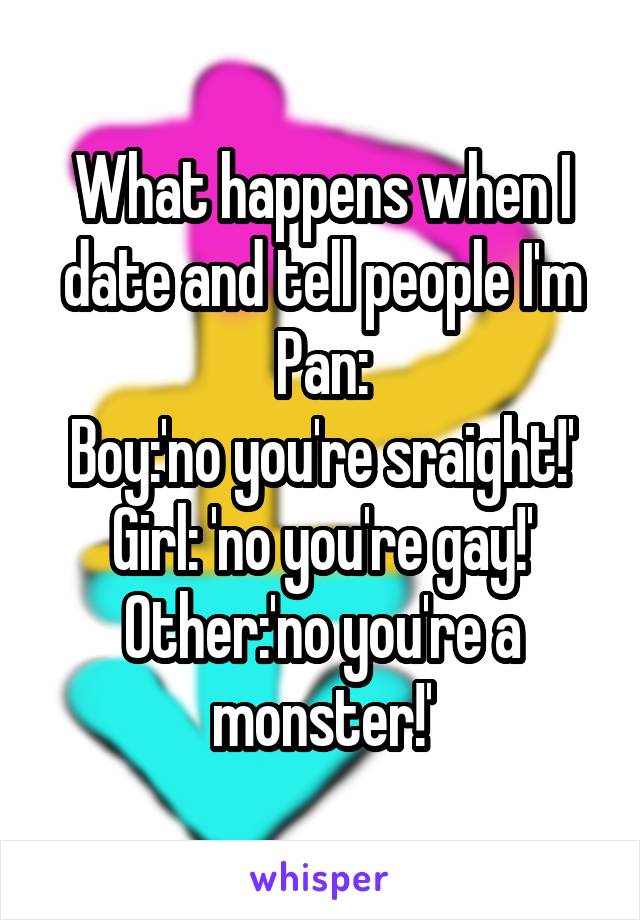 What happens when I date and tell people I'm Pan:
Boy:'no you're sraight!'
Girl: 'no you're gay!'
Other:'no you're a monster!'