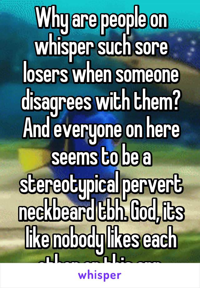 Why are people on whisper such sore losers when someone disagrees with them? And everyone on here seems to be a stereotypical pervert neckbeard tbh. God, its like nobody likes each other on this app.