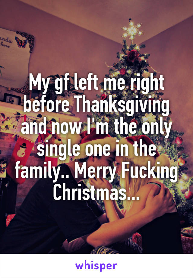 My gf left me right before Thanksgiving and now I'm the only single one in the family.. Merry Fucking Christmas...