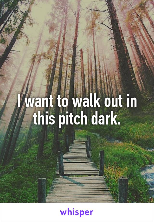 I want to walk out in this pitch dark.