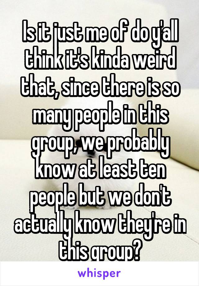 Is it just me of do y'all think it's kinda weird that, since there is so many people in this group, we probably know at least ten people but we don't actually know they're in this group?