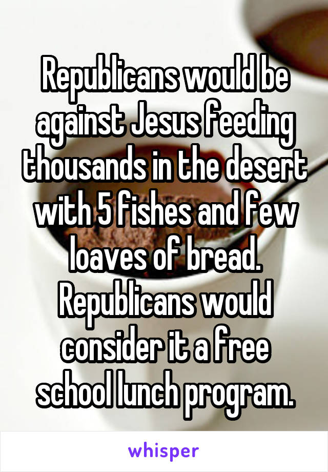 Republicans would be against Jesus feeding thousands in the desert with 5 fishes and few loaves of bread. Republicans would consider it a free school lunch program.