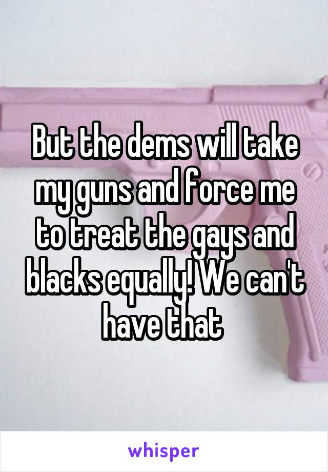 But the dems will take my guns and force me to treat the gays and blacks equally! We can't have that 