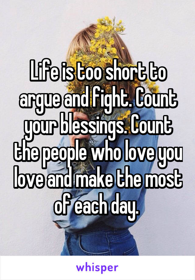 Life is too short to argue and fight. Count your blessings. Count the people who love you love and make the most of each day. 