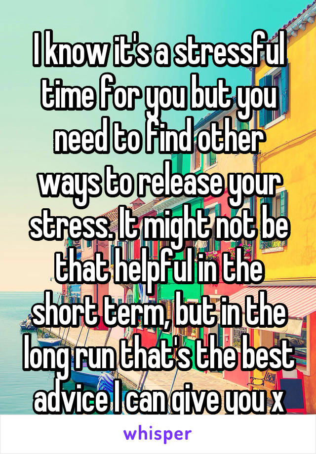 I know it's a stressful time for you but you need to find other ways to release your stress. It might not be that helpful in the short term, but in the long run that's the best advice I can give you x