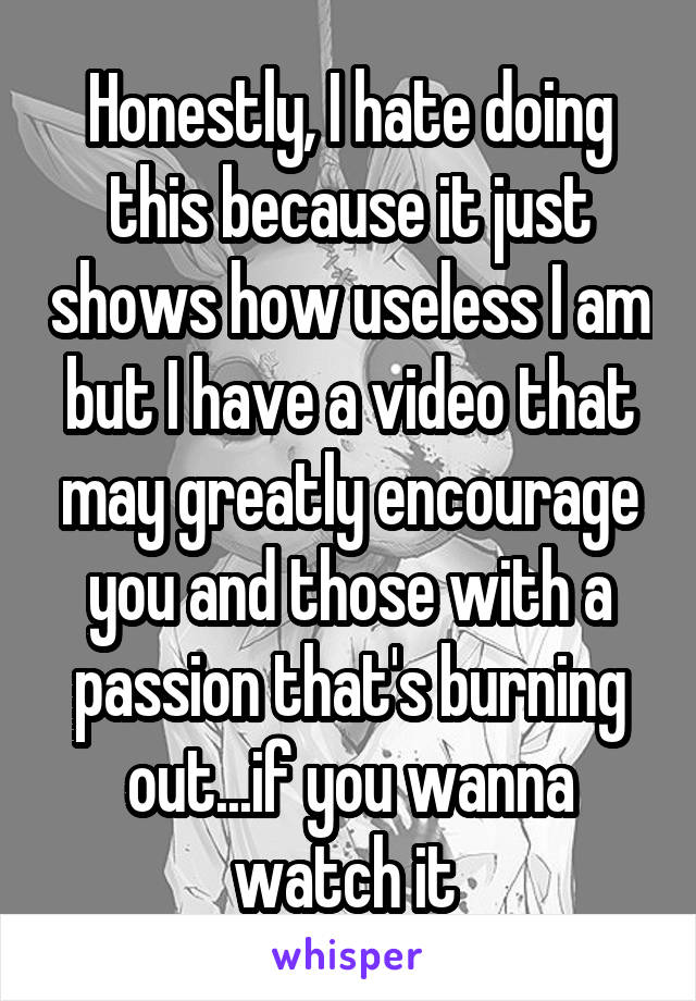 Honestly, I hate doing this because it just shows how useless I am but I have a video that may greatly encourage you and those with a passion that's burning out...if you wanna watch it 