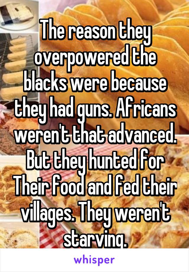 The reason they overpowered the blacks were because they had guns. Africans weren't that advanced. But they hunted for Their food and fed their villages. They weren't starving.