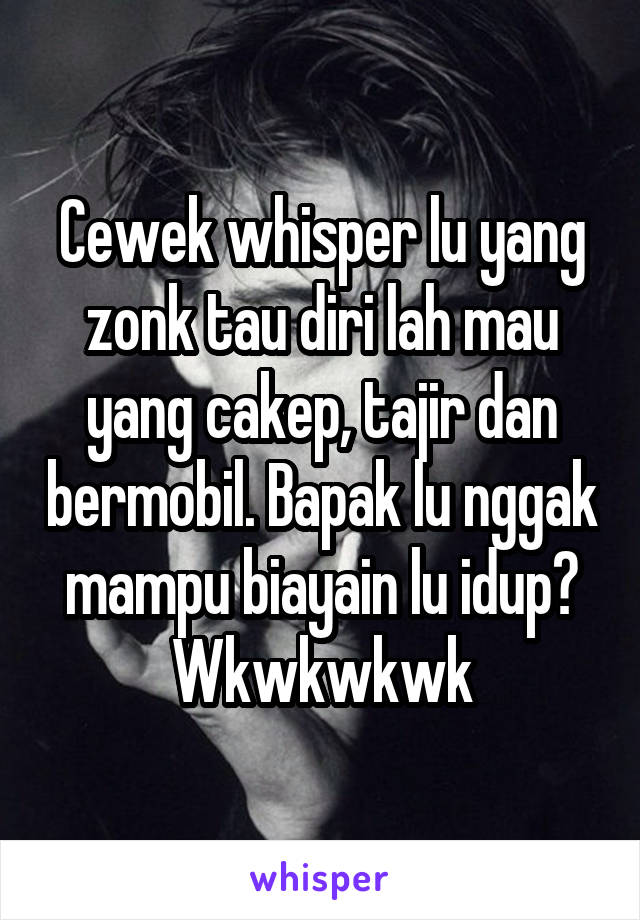 Cewek whisper lu yang zonk tau diri lah mau yang cakep, tajir dan bermobil. Bapak lu nggak mampu biayain lu idup? Wkwkwkwk