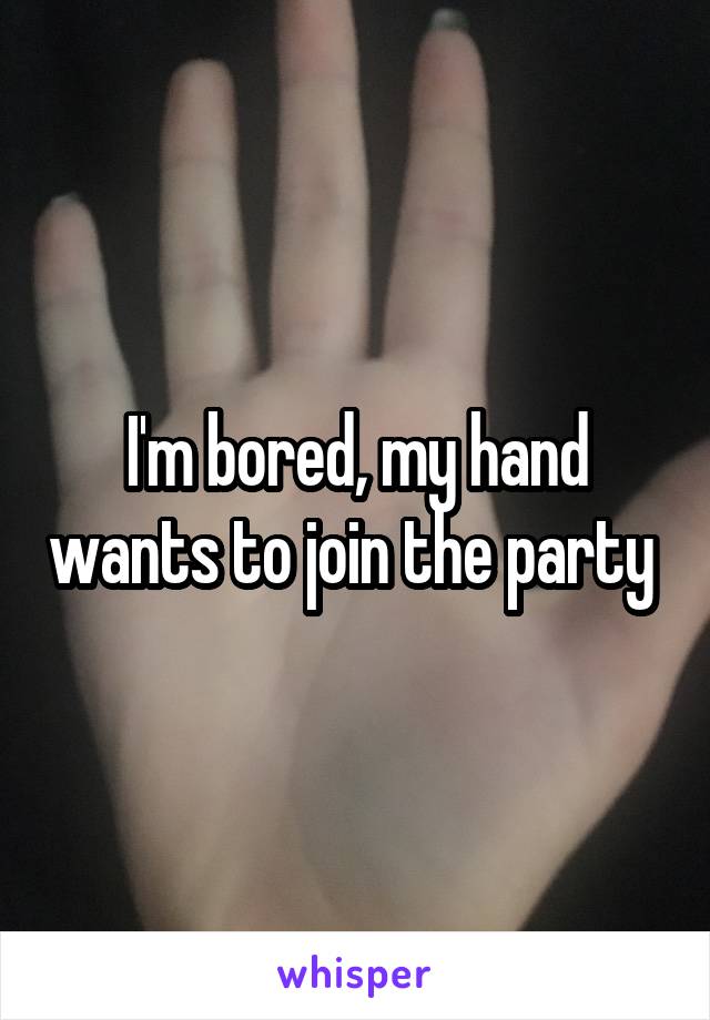 I'm bored, my hand wants to join the party 