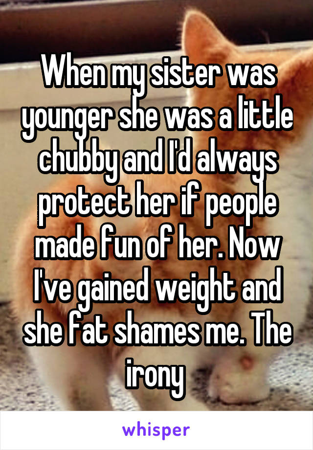 When my sister was younger she was a little chubby and I'd always protect her if people made fun of her. Now I've gained weight and she fat shames me. The irony 