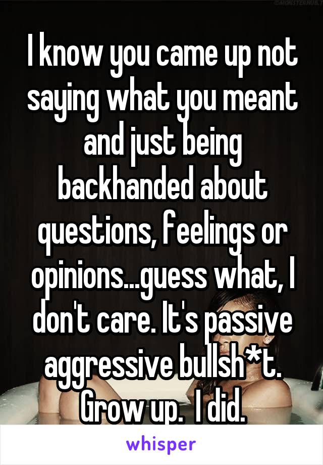 I know you came up not saying what you meant and just being backhanded about questions, feelings or opinions...guess what, I don't care. It's passive aggressive bullsh*t. Grow up.  I did.