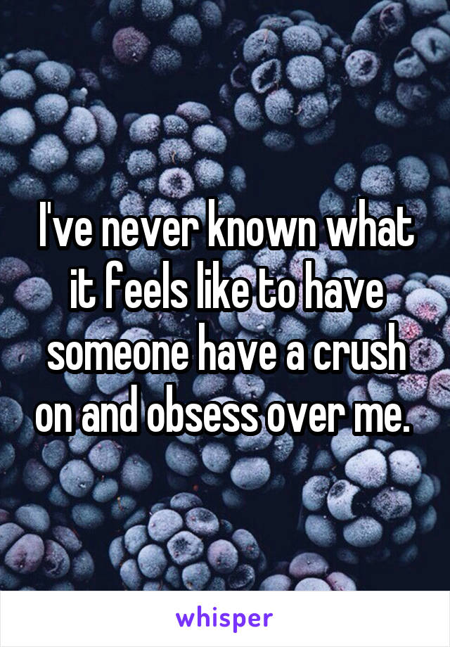 I've never known what it feels like to have someone have a crush on and obsess over me. 