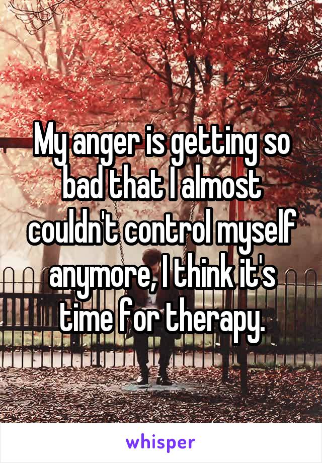 My anger is getting so bad that I almost couldn't control myself anymore, I think it's time for therapy.