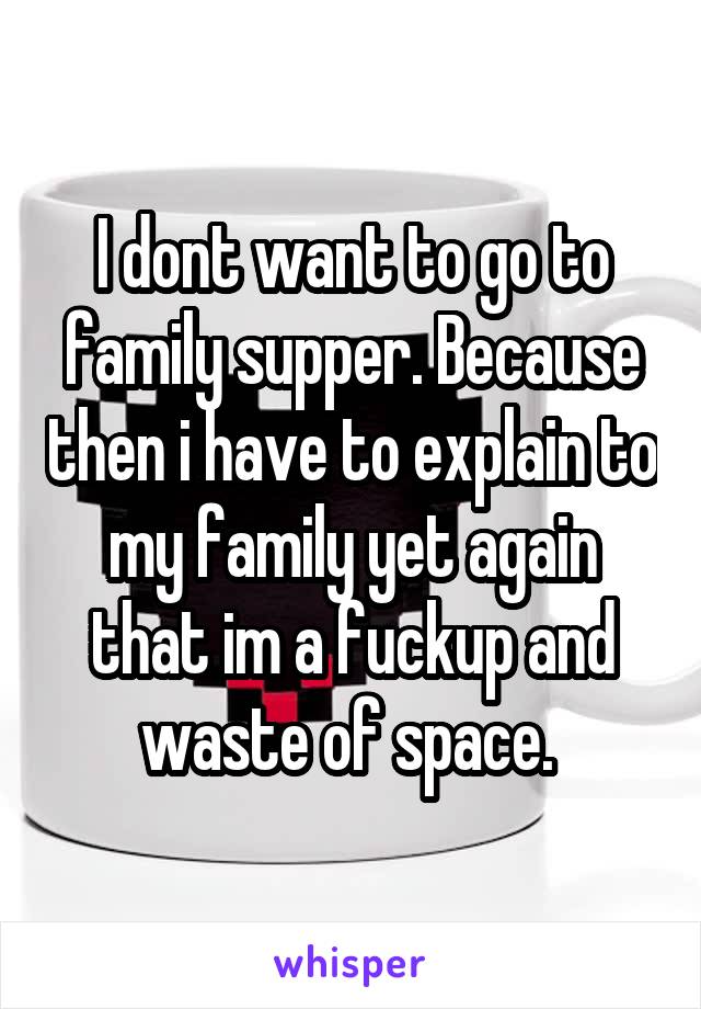 I dont want to go to family supper. Because then i have to explain to my family yet again that im a fuckup and waste of space. 