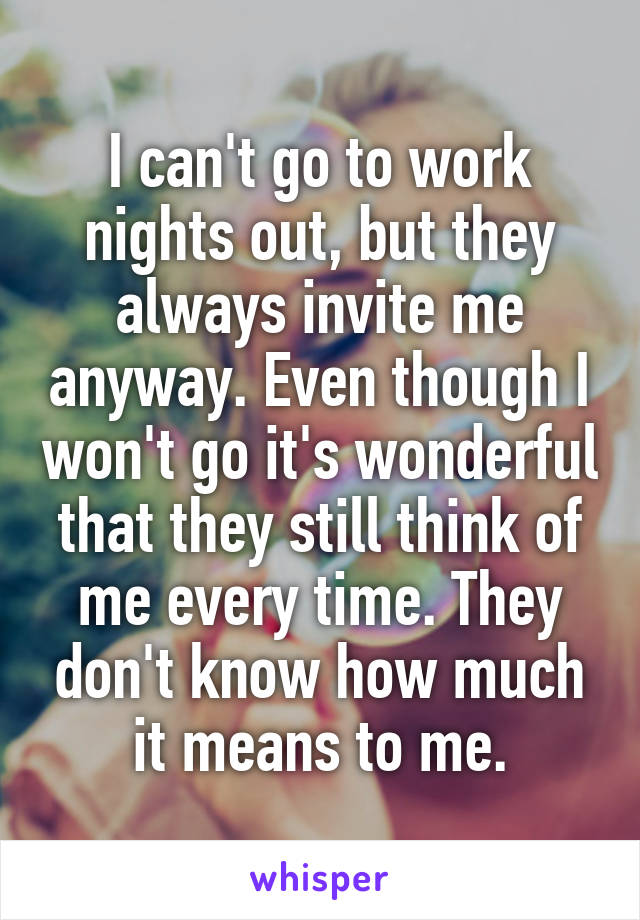 I can't go to work nights out, but they always invite me anyway. Even though I won't go it's wonderful that they still think of me every time. They don't know how much it means to me.