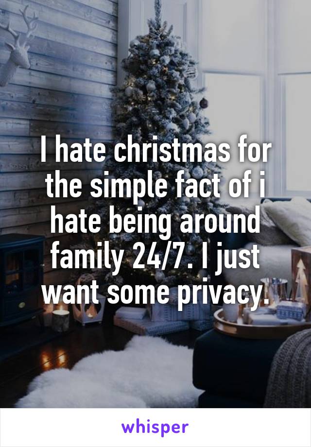 I hate christmas for the simple fact of i hate being around family 24/7. I just want some privacy.