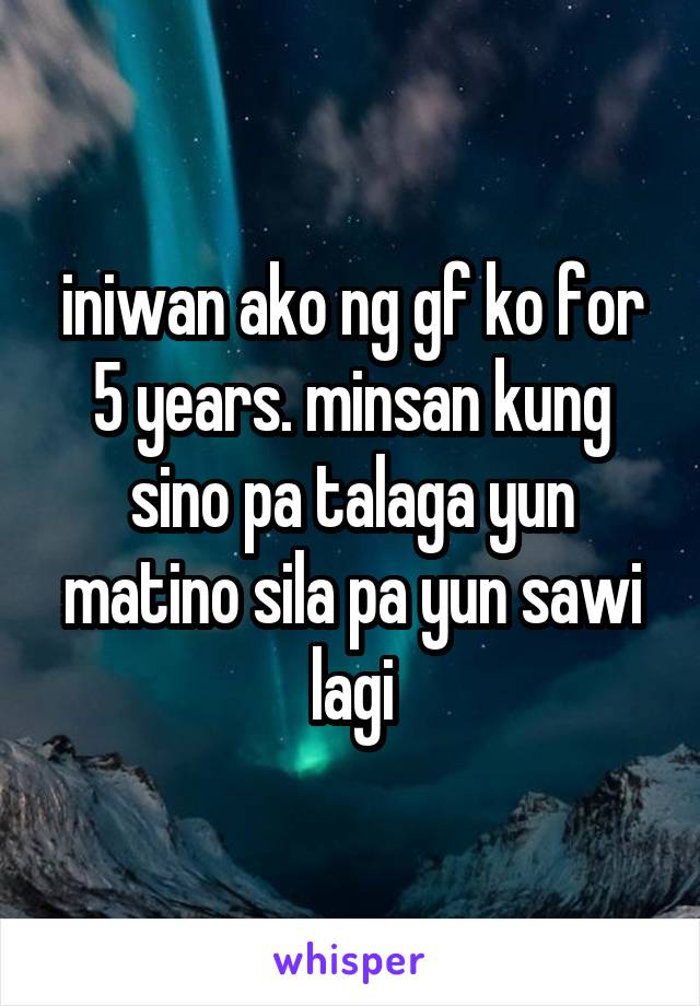 iniwan ako ng gf ko for 5 years. minsan kung sino pa talaga yun matino sila pa yun sawi lagi