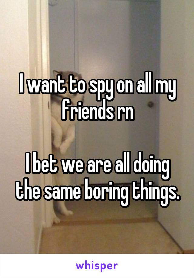 I want to spy on all my friends rn

I bet we are all doing the same boring things.