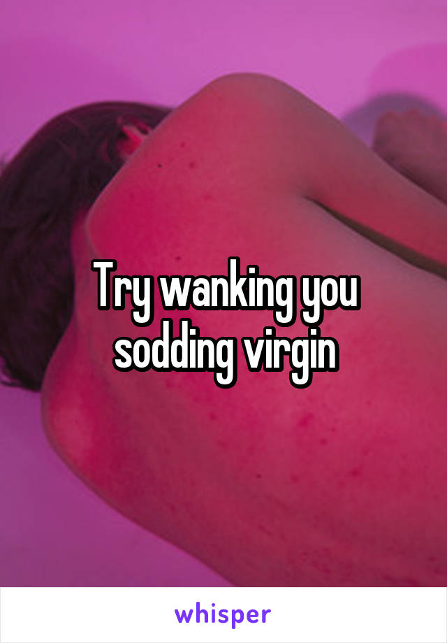 Try wanking you sodding virgin