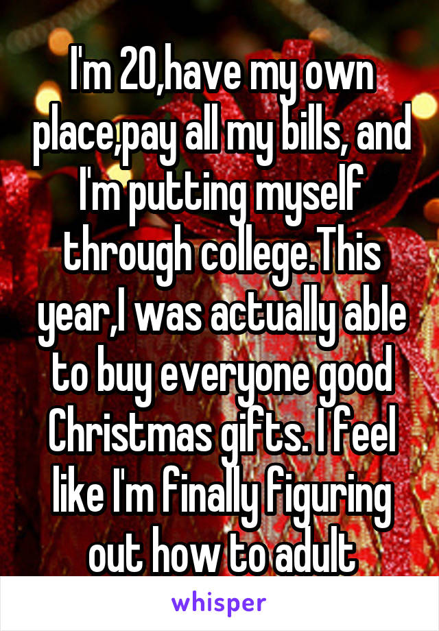 I'm 20,have my own place,pay all my bills, and I'm putting myself through college.This year,I was actually able to buy everyone good Christmas gifts. I feel like I'm finally figuring out how to adult