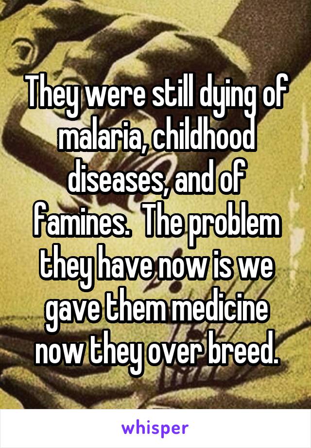 They were still dying of malaria, childhood diseases, and of famines.  The problem they have now is we gave them medicine now they over breed.