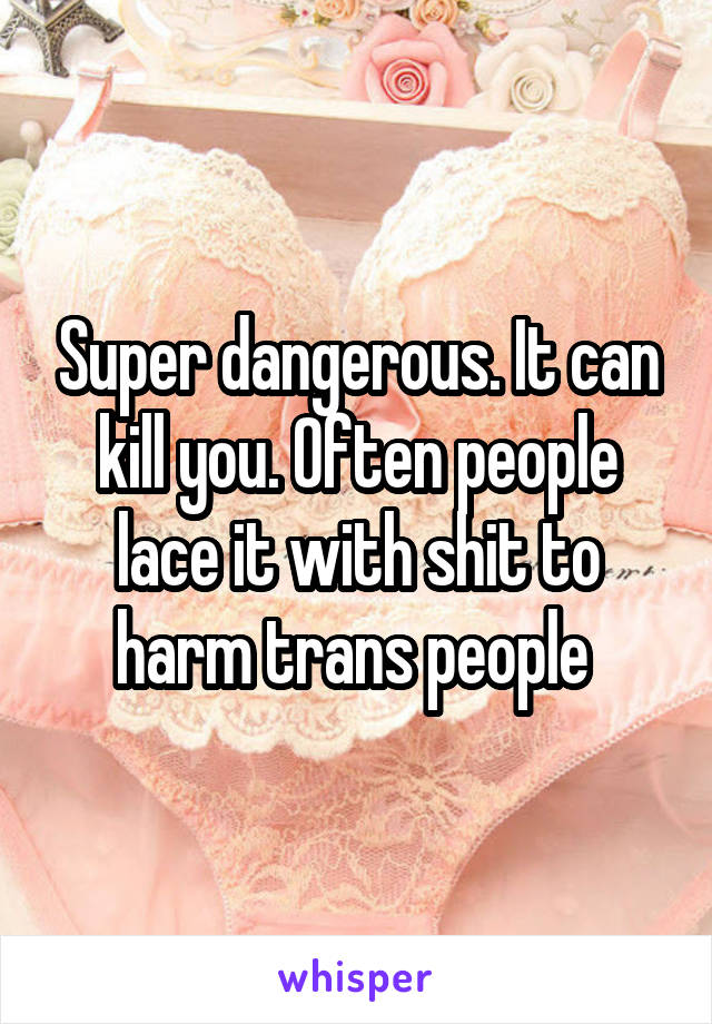 Super dangerous. It can kill you. Often people lace it with shit to harm trans people 