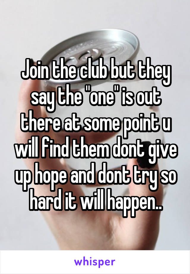 Join the club but they say the "one" is out there at some point u will find them dont give up hope and dont try so hard it will happen..