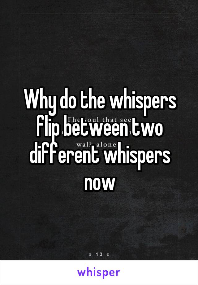 Why do the whispers flip between two different whispers now