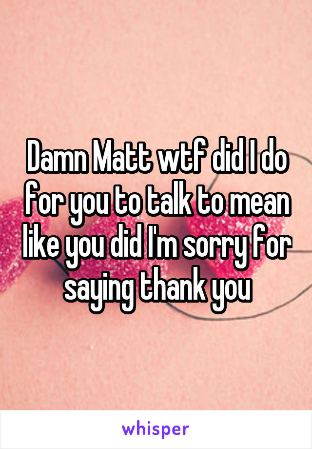 Damn Matt wtf did I do for you to talk to mean like you did I'm sorry for saying thank you