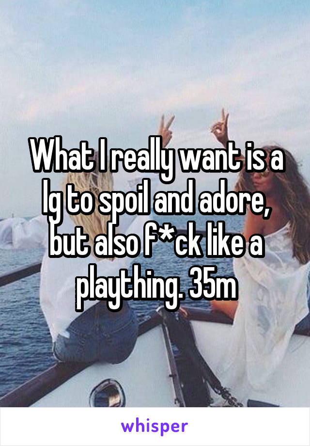 What I really want is a lg to spoil and adore, but also f*ck like a plaything. 35m