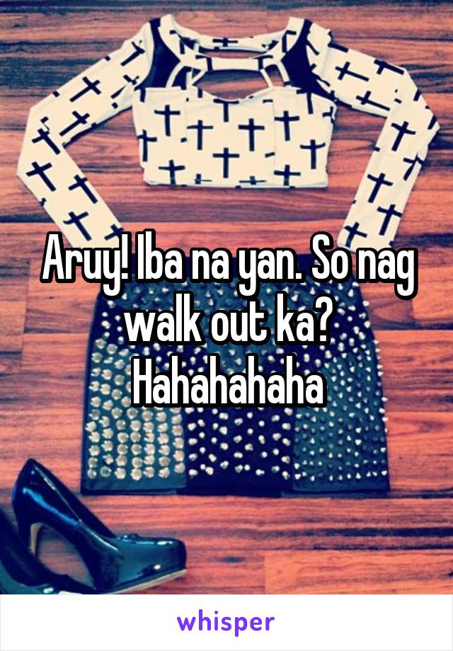 Aruy! Iba na yan. So nag walk out ka? Hahahahaha