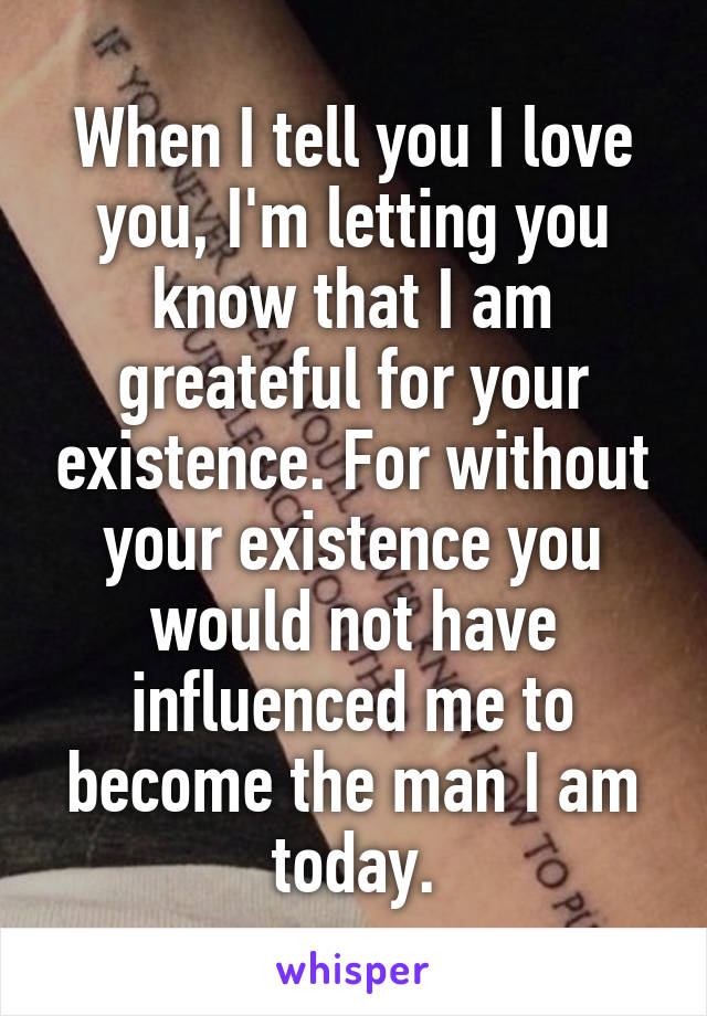 When I tell you I love you, I'm letting you know that I am greateful for your existence. For without your existence you would not have influenced me to become the man I am today.