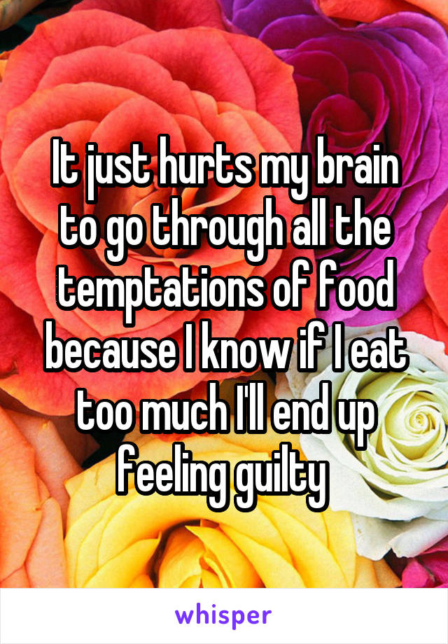 It just hurts my brain to go through all the temptations of food because I know if I eat too much I'll end up feeling guilty 