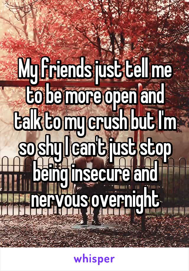 My friends just tell me to be more open and talk to my crush but I'm so shy I can't just stop being insecure and nervous overnight