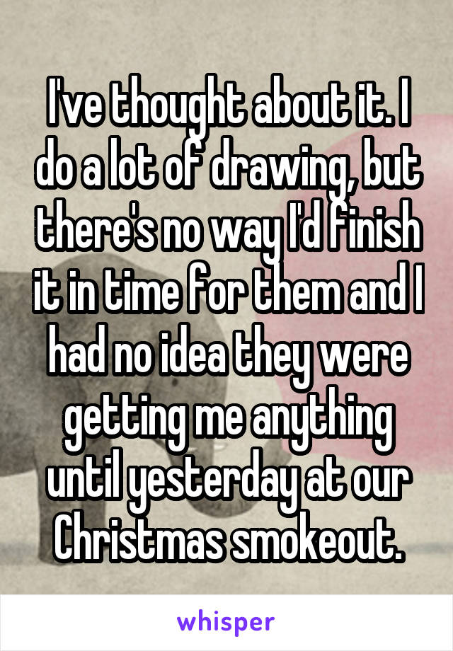 I've thought about it. I do a lot of drawing, but there's no way I'd finish it in time for them and I had no idea they were getting me anything until yesterday at our Christmas smokeout.