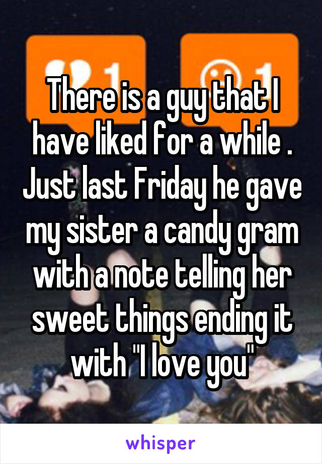 There is a guy that I have liked for a while . Just last Friday he gave my sister a candy gram with a note telling her sweet things ending it with "I love you"