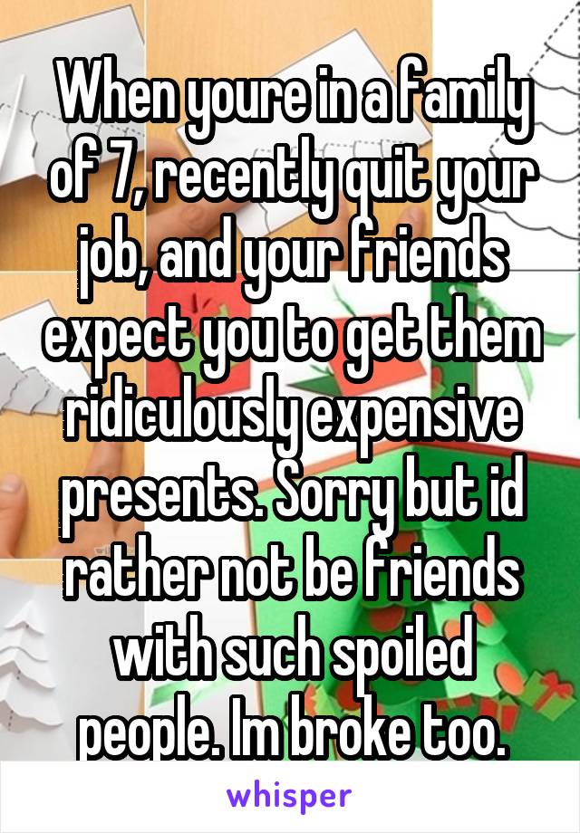 When youre in a family of 7, recently quit your job, and your friends expect you to get them ridiculously expensive presents. Sorry but id rather not be friends with such spoiled people. Im broke too.