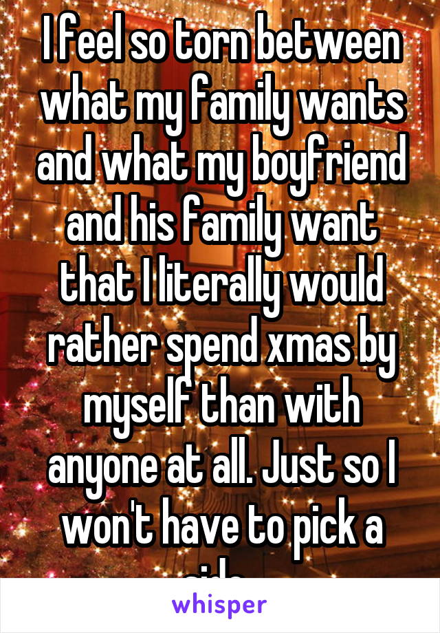 I feel so torn between what my family wants and what my boyfriend and his family want that I literally would rather spend xmas by myself than with anyone at all. Just so I won't have to pick a side. 