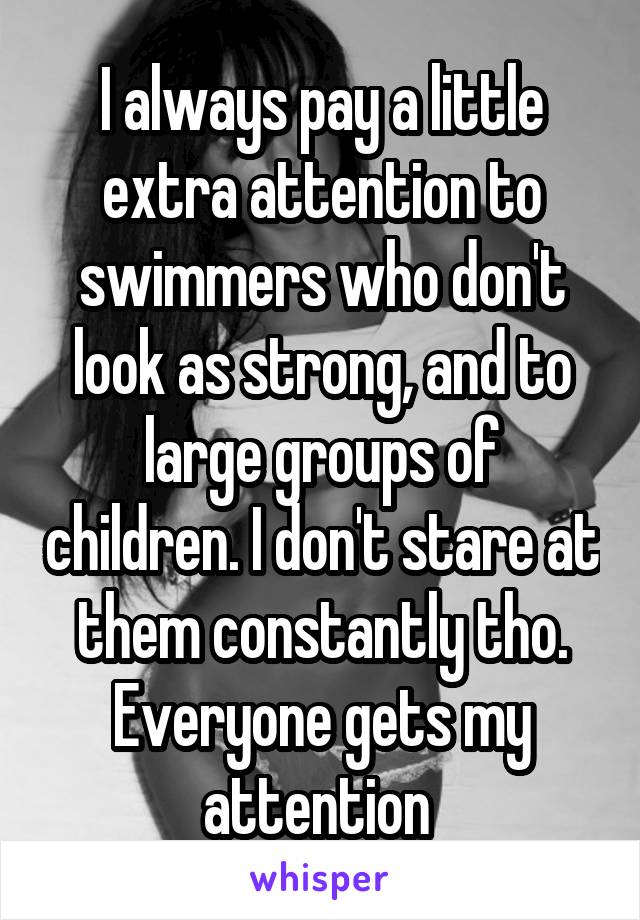 I always pay a little extra attention to swimmers who don't look as strong, and to large groups of children. I don't stare at them constantly tho. Everyone gets my attention 