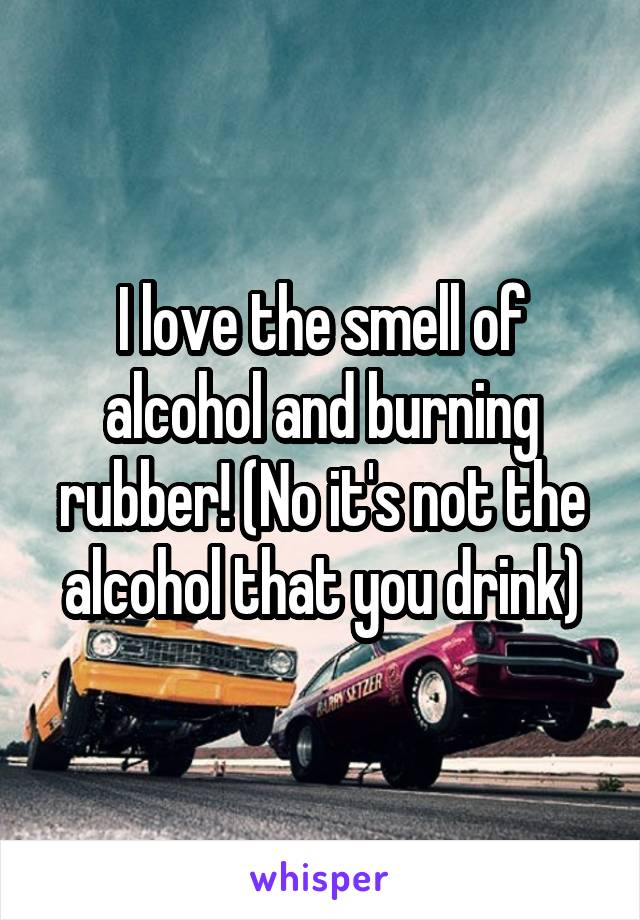 I love the smell of alcohol and burning rubber! (No it's not the alcohol that you drink)