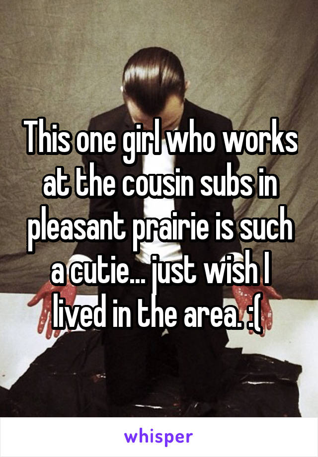 This one girl who works at the cousin subs in pleasant prairie is such a cutie... just wish I lived in the area. :( 