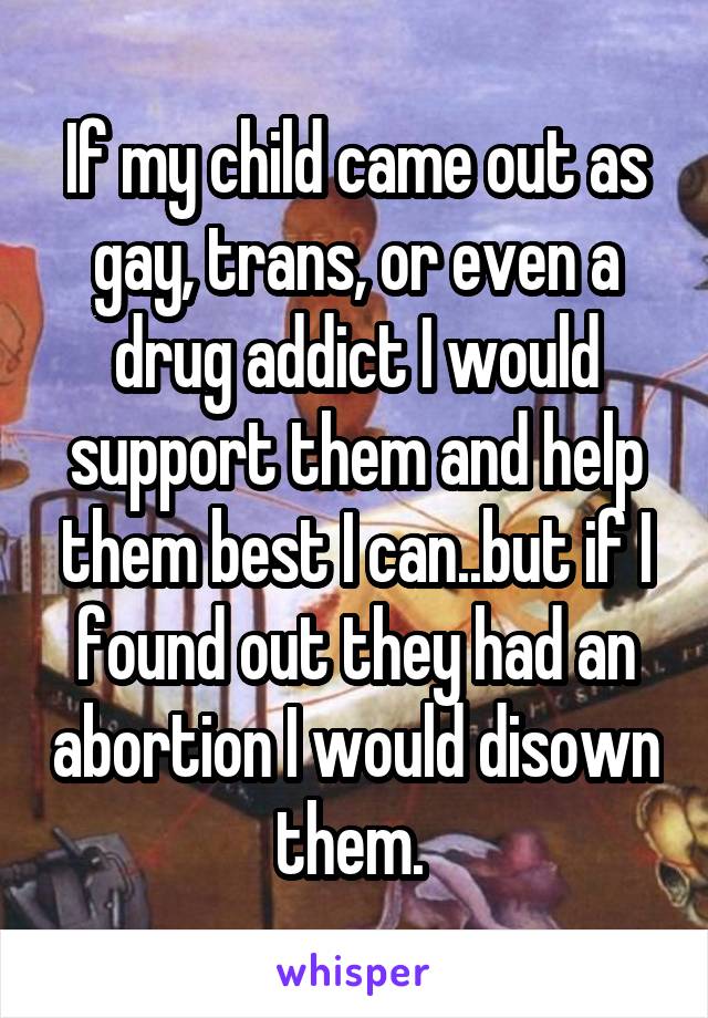 If my child came out as gay, trans, or even a drug addict I would support them and help them best I can..but if I found out they had an abortion I would disown them. 